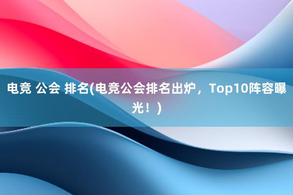 电竞 公会 排名(电竞公会排名出炉，Top10阵容曝光！)