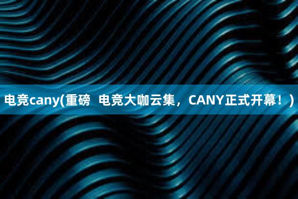 电竞cany(重磅  电竞大咖云集，CANY正式开幕！)