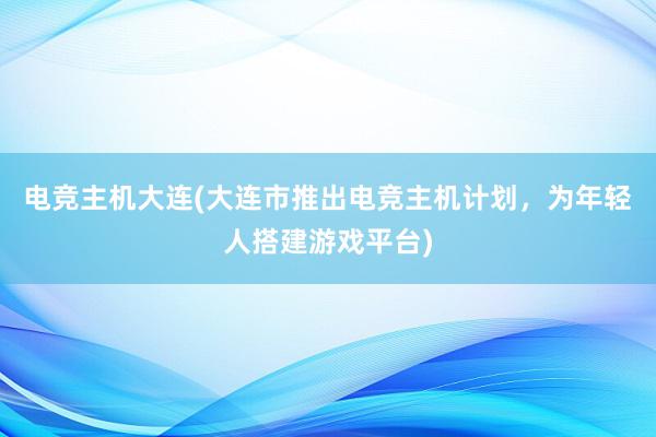 电竞主机大连(大连市推出电竞主机计划，为年轻人搭建游戏平台)