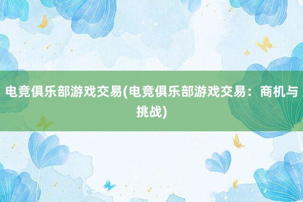 电竞俱乐部游戏交易(电竞俱乐部游戏交易：商机与挑战)