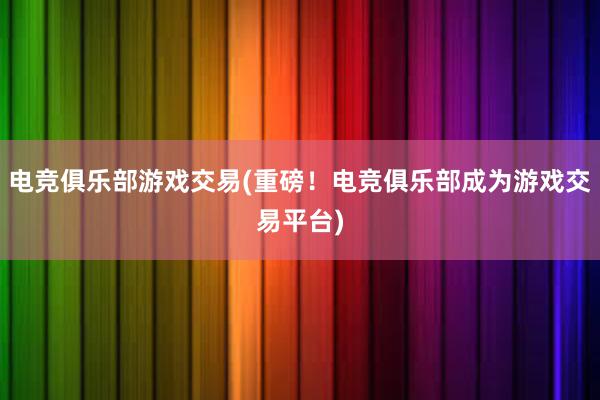 电竞俱乐部游戏交易(重磅！电竞俱乐部成为游戏交易平台)