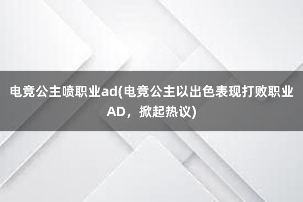 电竞公主喷职业ad(电竞公主以出色表现打败职业AD，掀起热议)