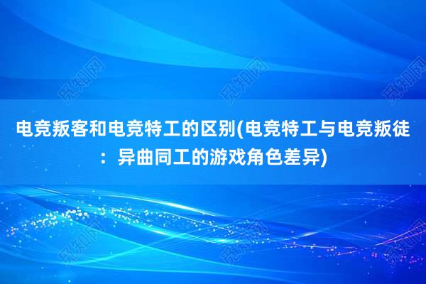 电竞叛客和电竞特工的区别(电竞特工与电竞叛徒：异曲同工的游戏角色差异)