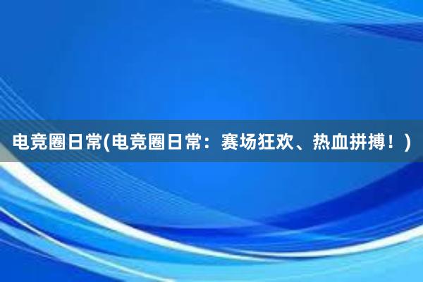 电竞圈日常(电竞圈日常：赛场狂欢、热血拼搏！)