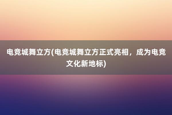 电竞城舞立方(电竞城舞立方正式亮相，成为电竞文化新地标)