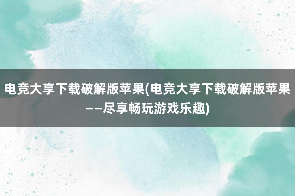 电竞大享下载破解版苹果(电竞大享下载破解版苹果——尽享畅玩游戏乐趣)