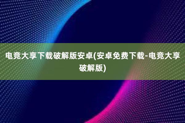 电竞大享下载破解版安卓(安卓免费下载-电竞大享破解版)