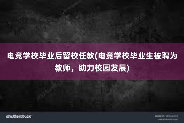 电竞学校毕业后留校任教(电竞学校毕业生被聘为教师，助力校园发展)