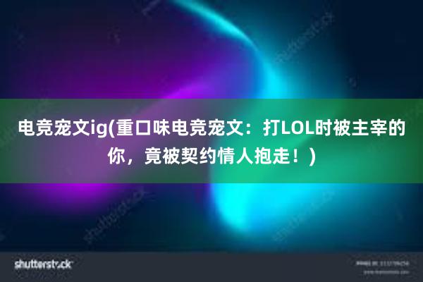 电竞宠文ig(重口味电竞宠文：打LOL时被主宰的你，竟被契约情人抱走！)