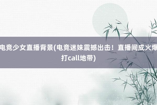 电竞少女直播背景(电竞迷妹震撼出击！直播间成火爆打call地带)