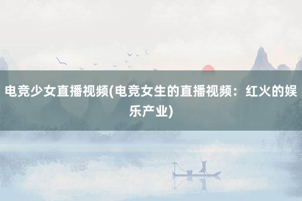 电竞少女直播视频(电竞女生的直播视频：红火的娱乐产业)