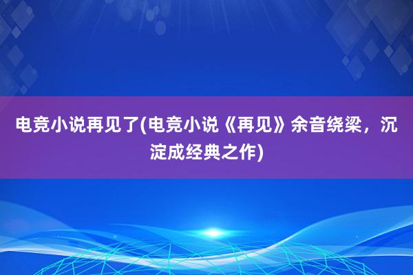 电竞小说再见了(电竞小说《再见》余音绕梁，沉淀成经典之作)