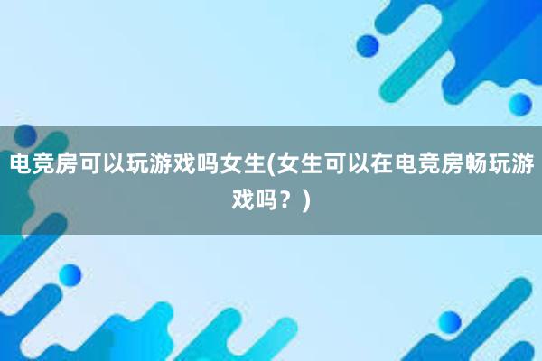 电竞房可以玩游戏吗女生(女生可以在电竞房畅玩游戏吗？)