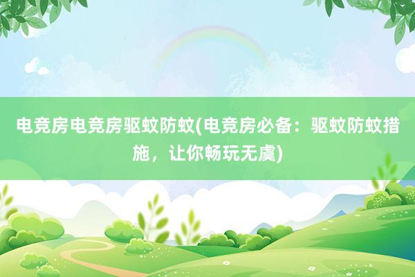 电竞房电竞房驱蚊防蚊(电竞房必备：驱蚊防蚊措施，让你畅玩无虞)