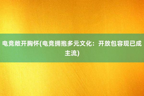 电竞敞开胸怀(电竞拥抱多元文化：开放包容现已成主流)