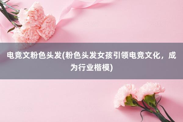 电竞文粉色头发(粉色头发女孩引领电竞文化，成为行业楷模)