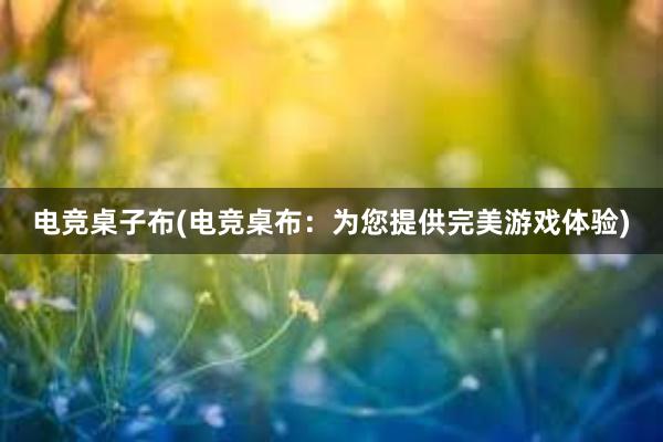 电竞桌子布(电竞桌布：为您提供完美游戏体验)