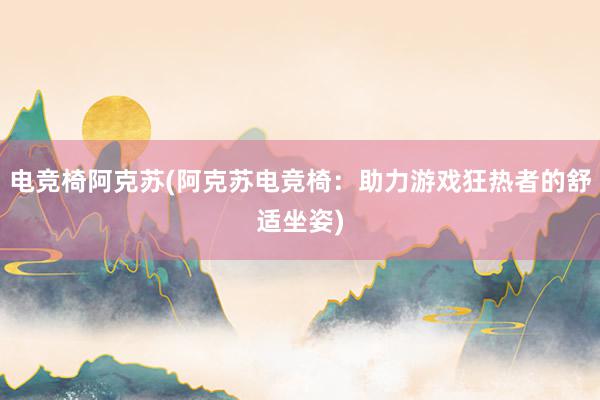 电竞椅阿克苏(阿克苏电竞椅：助力游戏狂热者的舒适坐姿)