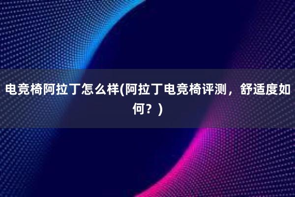 电竞椅阿拉丁怎么样(阿拉丁电竞椅评测，舒适度如何？)