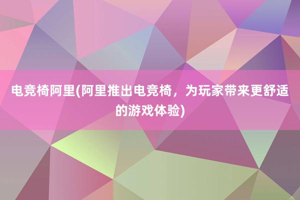 电竞椅阿里(阿里推出电竞椅，为玩家带来更舒适的游戏体验)