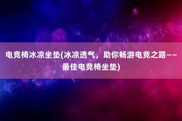 电竞椅冰凉坐垫(冰凉透气，助你畅游电竞之路——最佳电竞椅坐垫)