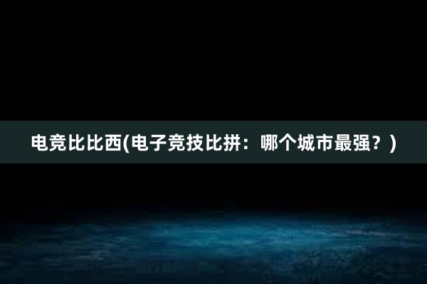 电竞比比西(电子竞技比拼：哪个城市最强？)