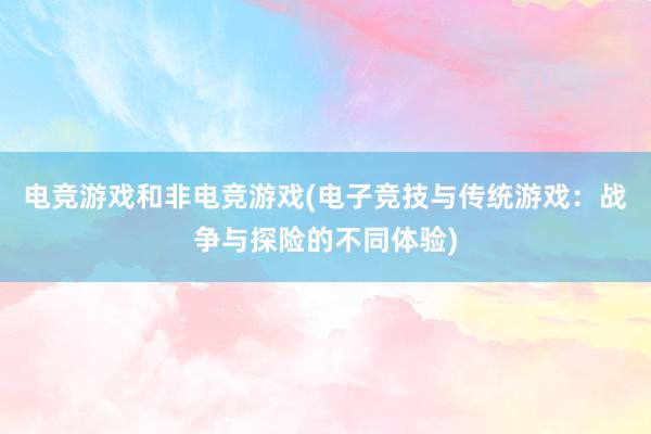 电竞游戏和非电竞游戏(电子竞技与传统游戏：战争与探险的不同体验)