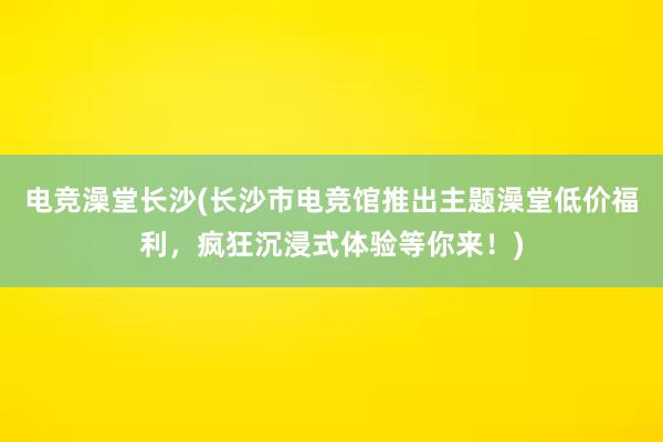 电竞澡堂长沙(长沙市电竞馆推出主题澡堂低价福利，疯狂沉浸式体验等你来！)