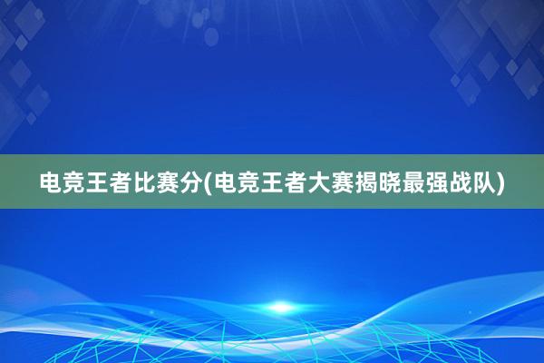 电竞王者比赛分(电竞王者大赛揭晓最强战队)