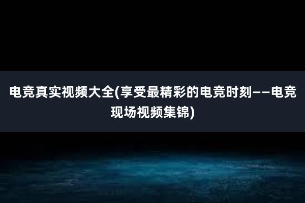 电竞真实视频大全(享受最精彩的电竞时刻——电竞现场视频集锦)