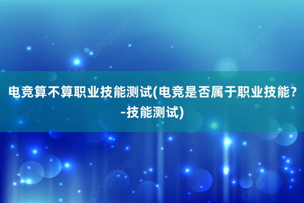 电竞算不算职业技能测试(电竞是否属于职业技能？-技能测试)