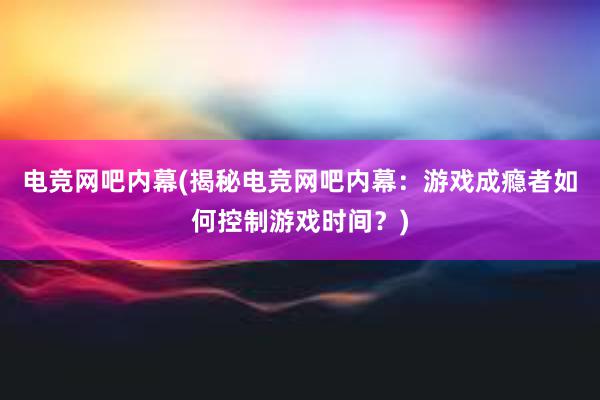 电竞网吧内幕(揭秘电竞网吧内幕：游戏成瘾者如何控制游戏时间？)