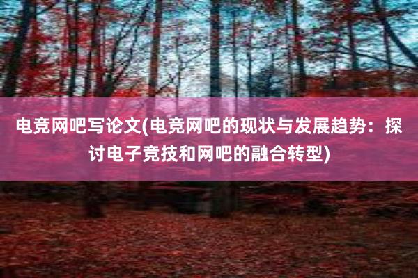 电竞网吧写论文(电竞网吧的现状与发展趋势：探讨电子竞技和网吧的融合转型)