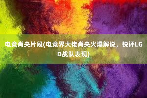 电竞肖央片段(电竞界大佬肖央火爆解说，锐评LGD战队表现)