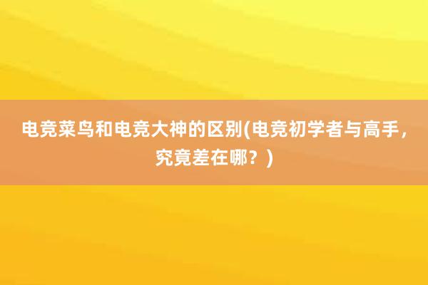 电竞菜鸟和电竞大神的区别(电竞初学者与高手，究竟差在哪？)