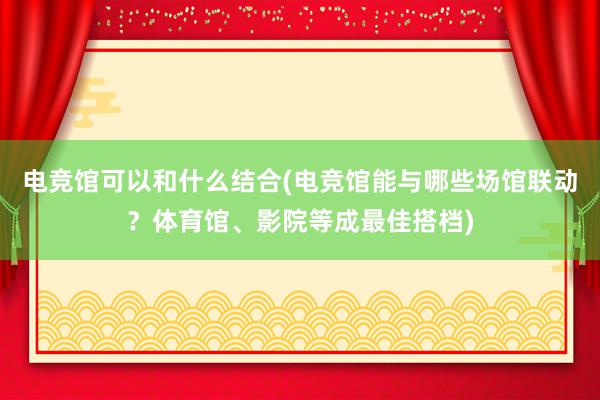 电竞馆可以和什么结合(电竞馆能与哪些场馆联动？体育馆、影院等成最佳搭档)