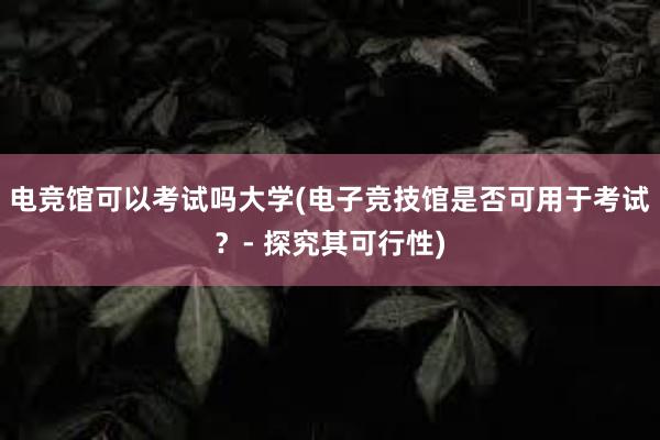 电竞馆可以考试吗大学(电子竞技馆是否可用于考试？- 探究其可行性)