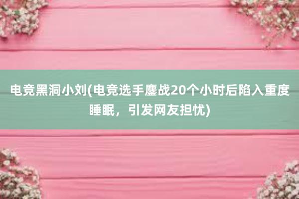 电竞黑洞小刘(电竞选手鏖战20个小时后陷入重度睡眠，引发网友担忧)