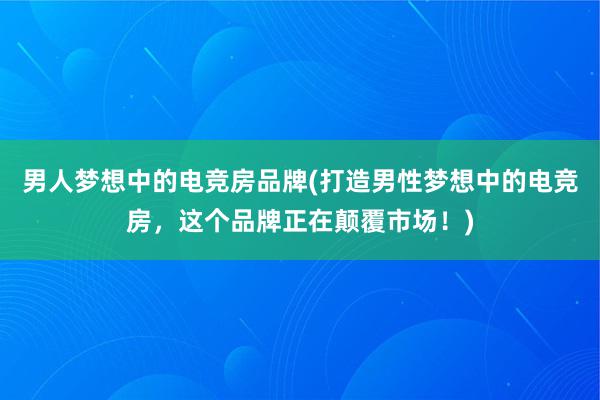 男人梦想中的电竞房品牌(打造男性梦想中的电竞房，这个品牌正在颠覆市场！)