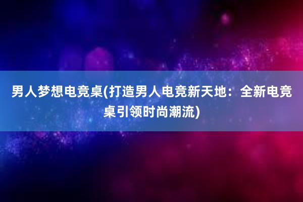 男人梦想电竞桌(打造男人电竞新天地：全新电竞桌引领时尚潮流)