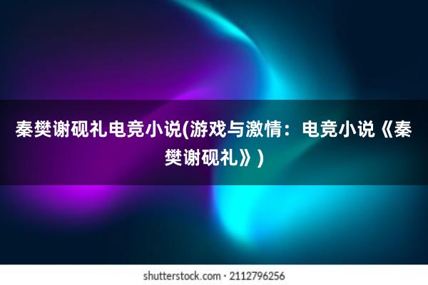 秦樊谢砚礼电竞小说(游戏与激情：电竞小说《秦樊谢砚礼》)