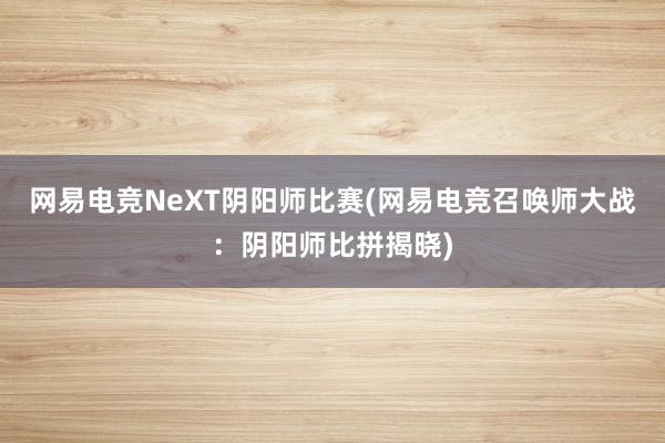 网易电竞NeXT阴阳师比赛(网易电竞召唤师大战：阴阳师比拼揭晓)