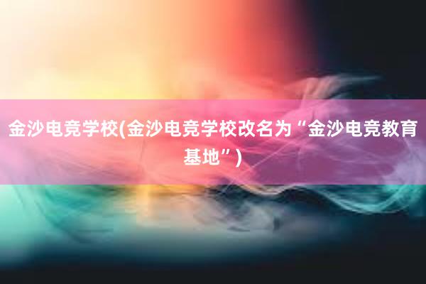 金沙电竞学校(金沙电竞学校改名为“金沙电竞教育基地”)