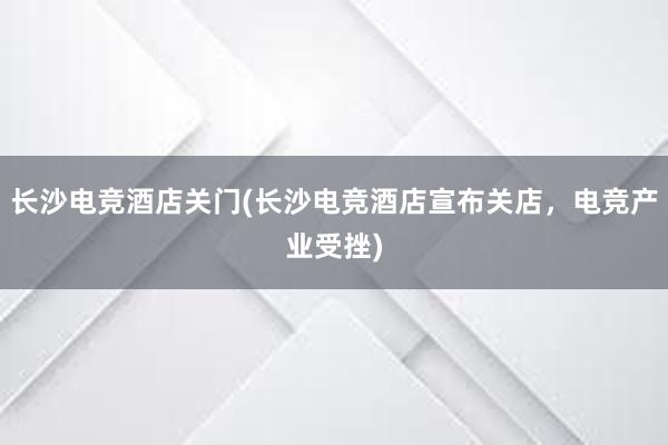 长沙电竞酒店关门(长沙电竞酒店宣布关店，电竞产业受挫)