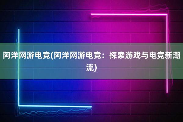 阿洋网游电竞(阿洋网游电竞：探索游戏与电竞新潮流)