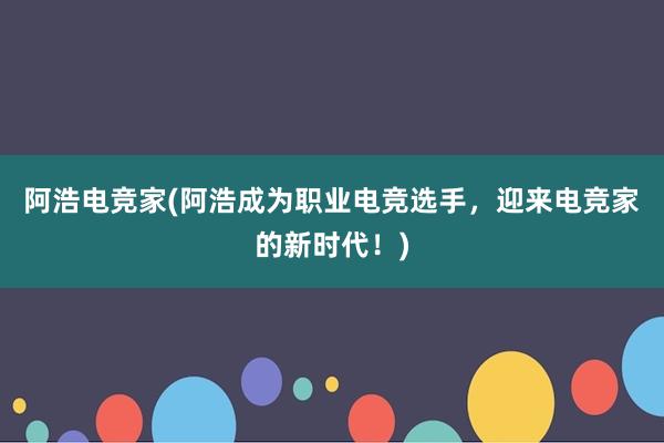 阿浩电竞家(阿浩成为职业电竞选手，迎来电竞家的新时代！)