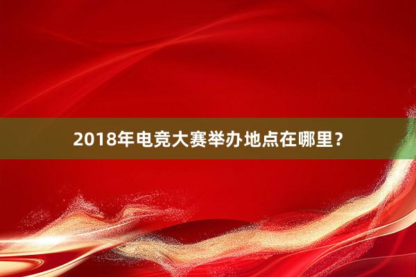 2018年电竞大赛举办地点在哪里？