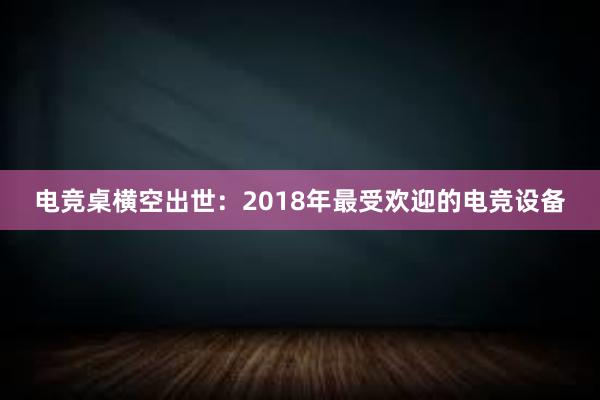 电竞桌横空出世：2018年最受欢迎的电竞设备