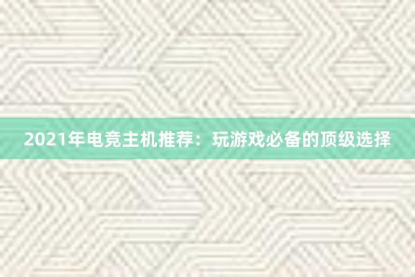 2021年电竞主机推荐：玩游戏必备的顶级选择