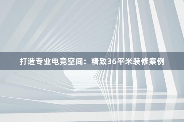 打造专业电竞空间：精致36平米装修案例